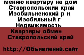 меняю квартиру на дом - Ставропольский край, Изобильненский р-н, Изобильный г. Недвижимость » Квартиры обмен   . Ставропольский край